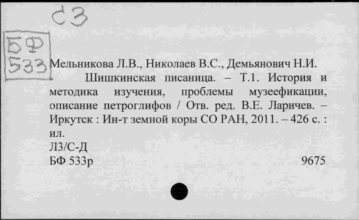 ﻿
Л.В., Николаев В.С., Демьянович Н.И.
Шишкинская писаница. - Т.1. История и
методика изучения, проблемы музеефикации, описание петроглифов / Отв. ред. В.Е. Ларичев. -Иркутск : Ин-т земной коры СО РАН, 2011. - 426 с. :
ил.
лз/с-д
БФ 533р
9675